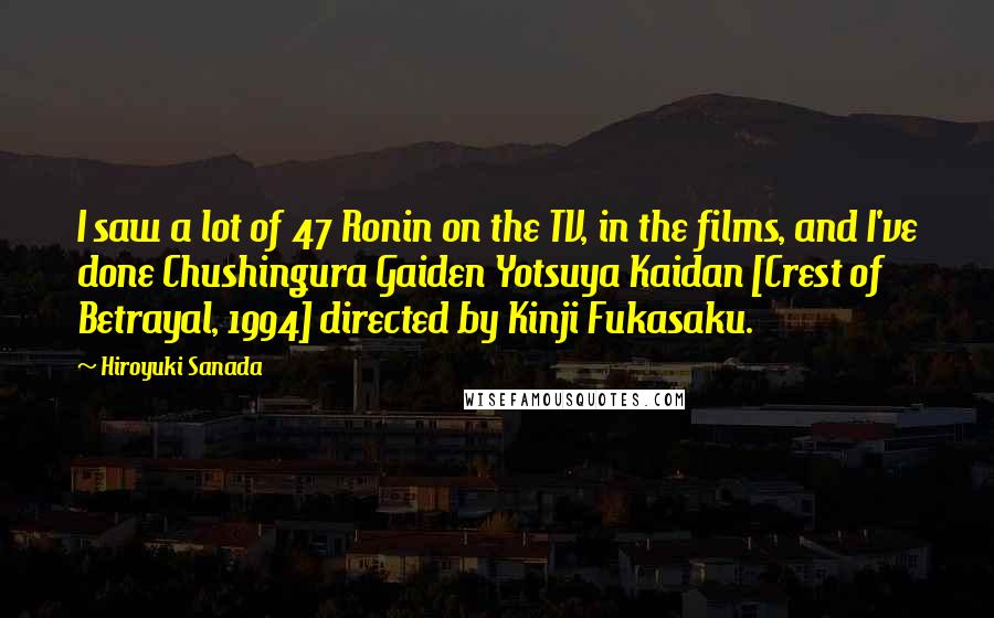 Hiroyuki Sanada Quotes: I saw a lot of 47 Ronin on the TV, in the films, and I've done Chushingura Gaiden Yotsuya Kaidan [Crest of Betrayal, 1994] directed by Kinji Fukasaku.