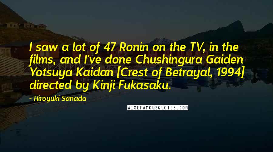 Hiroyuki Sanada Quotes: I saw a lot of 47 Ronin on the TV, in the films, and I've done Chushingura Gaiden Yotsuya Kaidan [Crest of Betrayal, 1994] directed by Kinji Fukasaku.