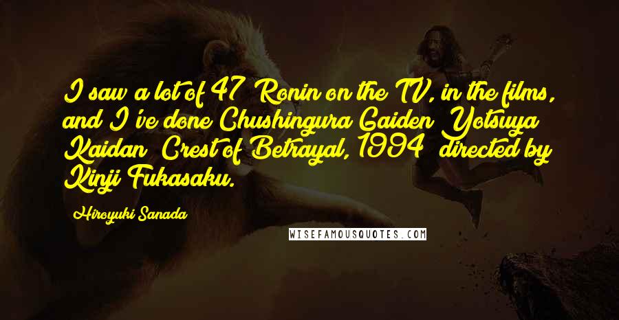 Hiroyuki Sanada Quotes: I saw a lot of 47 Ronin on the TV, in the films, and I've done Chushingura Gaiden Yotsuya Kaidan [Crest of Betrayal, 1994] directed by Kinji Fukasaku.