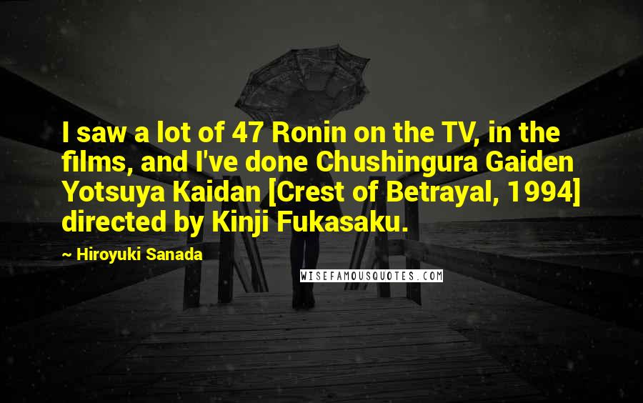 Hiroyuki Sanada Quotes: I saw a lot of 47 Ronin on the TV, in the films, and I've done Chushingura Gaiden Yotsuya Kaidan [Crest of Betrayal, 1994] directed by Kinji Fukasaku.