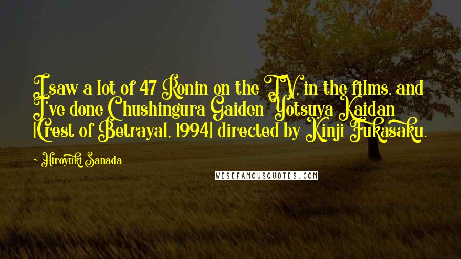 Hiroyuki Sanada Quotes: I saw a lot of 47 Ronin on the TV, in the films, and I've done Chushingura Gaiden Yotsuya Kaidan [Crest of Betrayal, 1994] directed by Kinji Fukasaku.