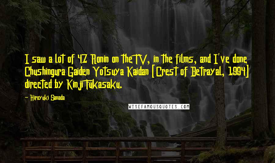 Hiroyuki Sanada Quotes: I saw a lot of 47 Ronin on the TV, in the films, and I've done Chushingura Gaiden Yotsuya Kaidan [Crest of Betrayal, 1994] directed by Kinji Fukasaku.