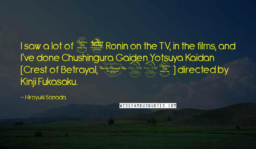 Hiroyuki Sanada Quotes: I saw a lot of 47 Ronin on the TV, in the films, and I've done Chushingura Gaiden Yotsuya Kaidan [Crest of Betrayal, 1994] directed by Kinji Fukasaku.