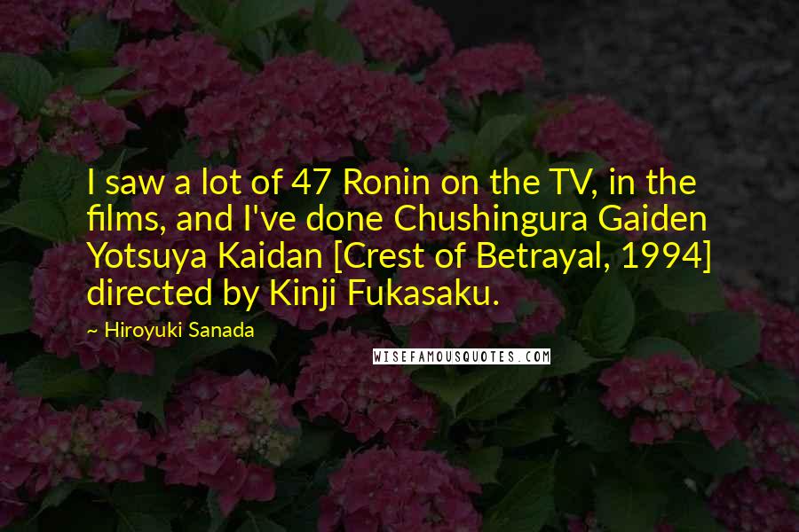 Hiroyuki Sanada Quotes: I saw a lot of 47 Ronin on the TV, in the films, and I've done Chushingura Gaiden Yotsuya Kaidan [Crest of Betrayal, 1994] directed by Kinji Fukasaku.