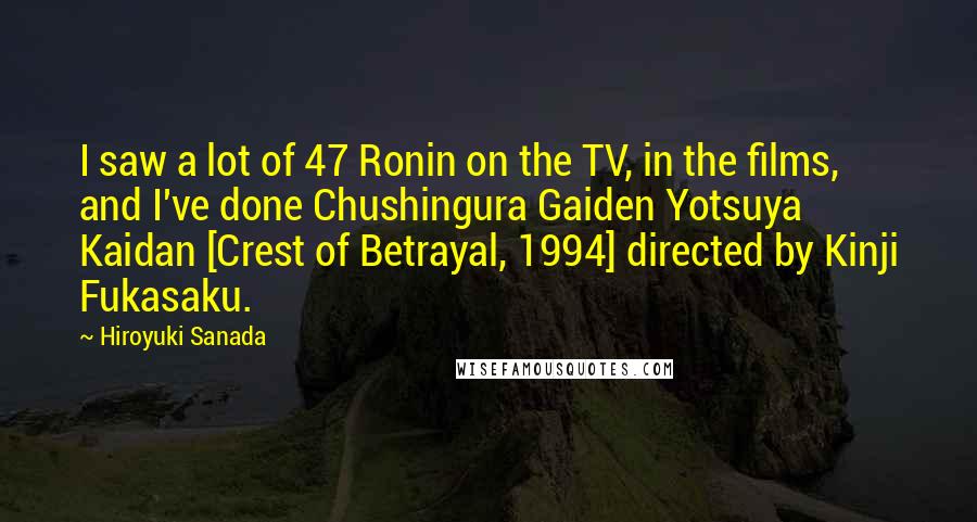 Hiroyuki Sanada Quotes: I saw a lot of 47 Ronin on the TV, in the films, and I've done Chushingura Gaiden Yotsuya Kaidan [Crest of Betrayal, 1994] directed by Kinji Fukasaku.