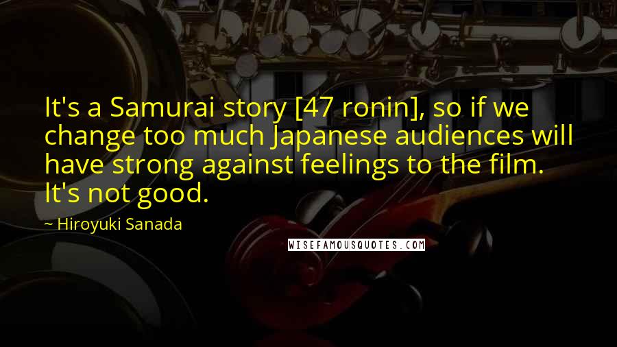 Hiroyuki Sanada Quotes: It's a Samurai story [47 ronin], so if we change too much Japanese audiences will have strong against feelings to the film. It's not good.