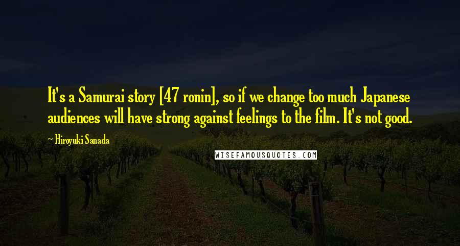 Hiroyuki Sanada Quotes: It's a Samurai story [47 ronin], so if we change too much Japanese audiences will have strong against feelings to the film. It's not good.