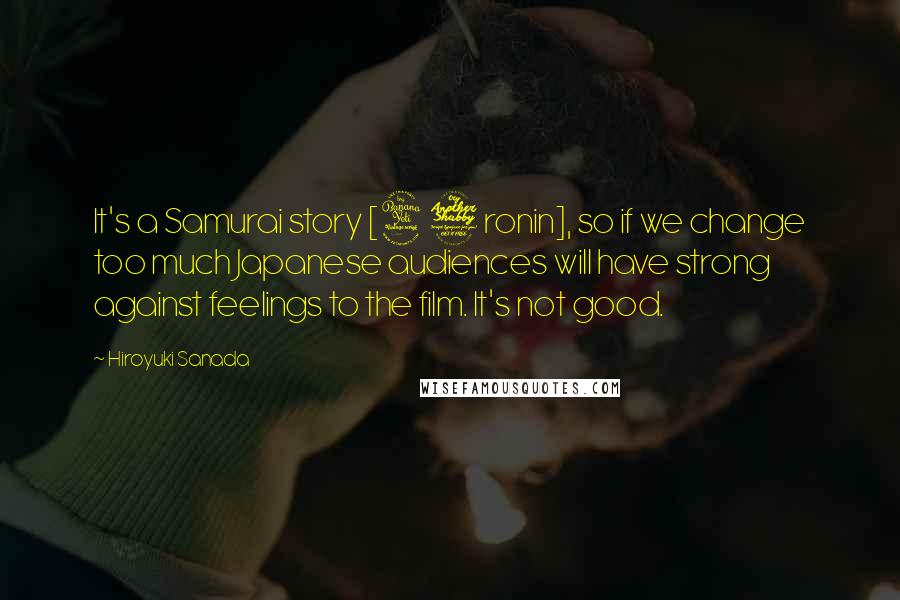 Hiroyuki Sanada Quotes: It's a Samurai story [47 ronin], so if we change too much Japanese audiences will have strong against feelings to the film. It's not good.