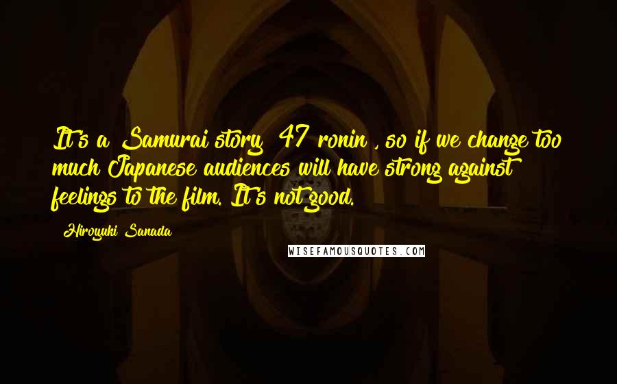Hiroyuki Sanada Quotes: It's a Samurai story [47 ronin], so if we change too much Japanese audiences will have strong against feelings to the film. It's not good.