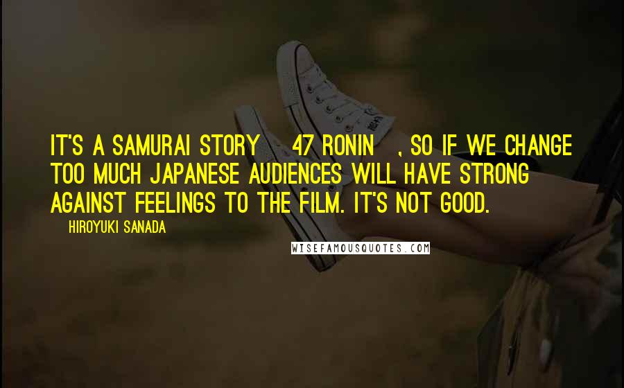 Hiroyuki Sanada Quotes: It's a Samurai story [47 ronin], so if we change too much Japanese audiences will have strong against feelings to the film. It's not good.
