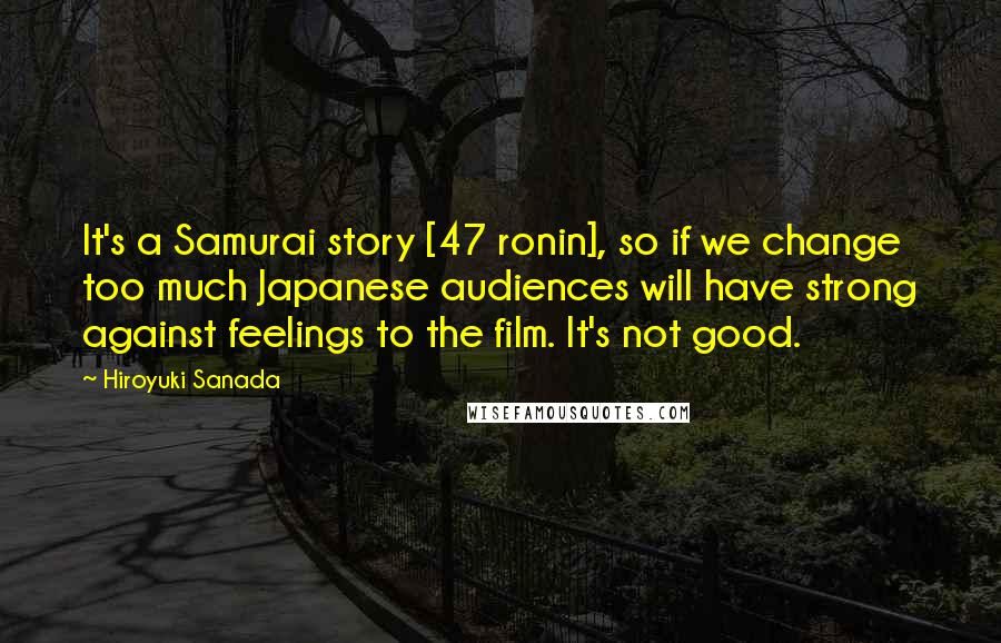 Hiroyuki Sanada Quotes: It's a Samurai story [47 ronin], so if we change too much Japanese audiences will have strong against feelings to the film. It's not good.