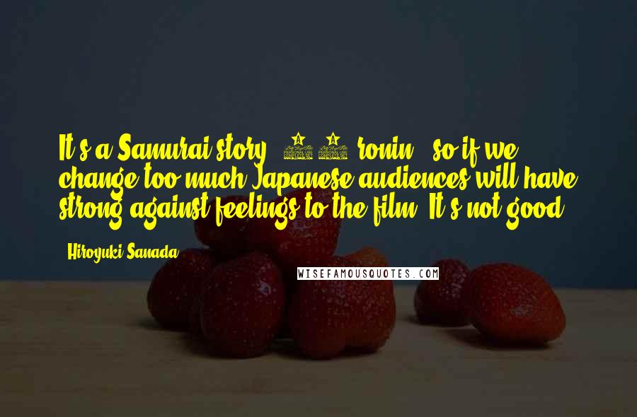Hiroyuki Sanada Quotes: It's a Samurai story [47 ronin], so if we change too much Japanese audiences will have strong against feelings to the film. It's not good.