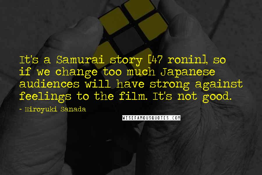 Hiroyuki Sanada Quotes: It's a Samurai story [47 ronin], so if we change too much Japanese audiences will have strong against feelings to the film. It's not good.