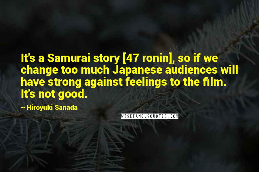 Hiroyuki Sanada Quotes: It's a Samurai story [47 ronin], so if we change too much Japanese audiences will have strong against feelings to the film. It's not good.