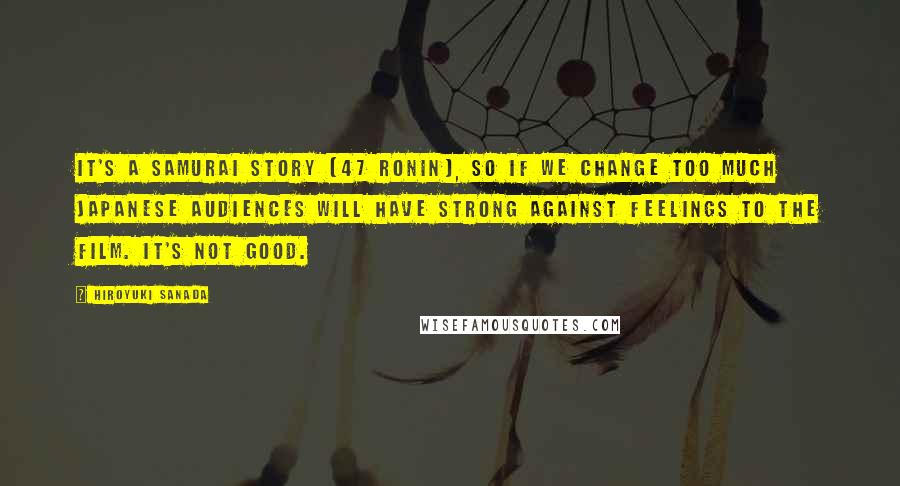 Hiroyuki Sanada Quotes: It's a Samurai story [47 ronin], so if we change too much Japanese audiences will have strong against feelings to the film. It's not good.