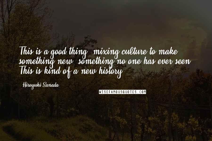 Hiroyuki Sanada Quotes: This is a good thing, mixing culture to make something new, something no one has ever seen. This is kind of a new history.