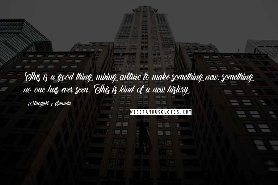 Hiroyuki Sanada Quotes: This is a good thing, mixing culture to make something new, something no one has ever seen. This is kind of a new history.