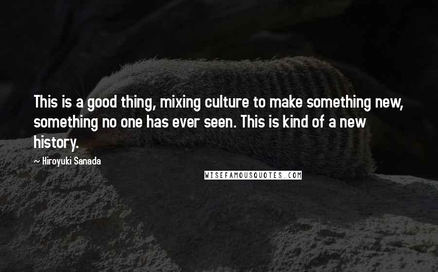 Hiroyuki Sanada Quotes: This is a good thing, mixing culture to make something new, something no one has ever seen. This is kind of a new history.