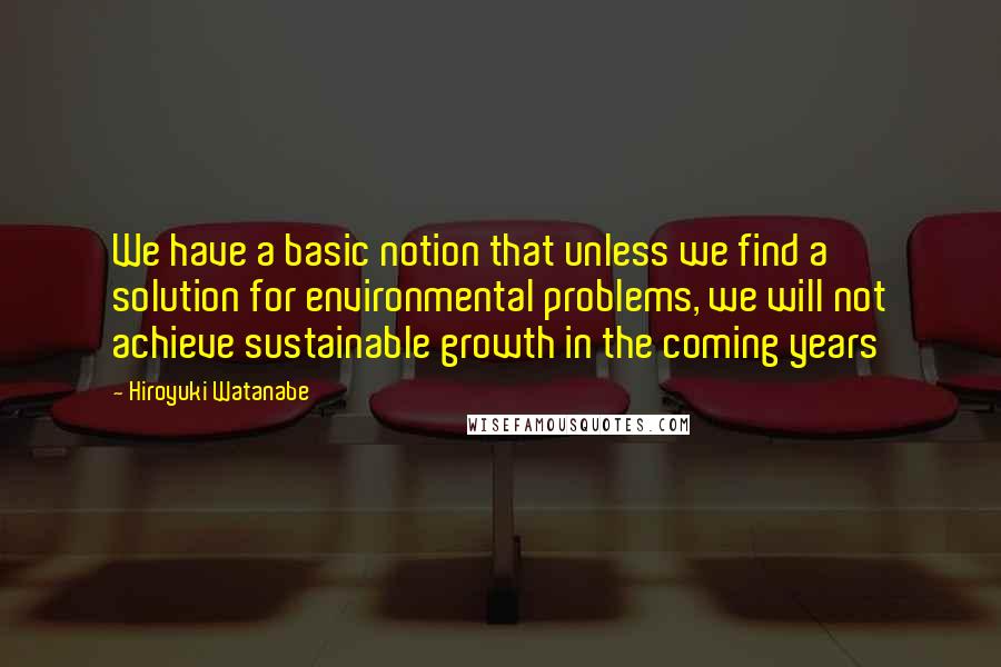 Hiroyuki Watanabe Quotes: We have a basic notion that unless we find a solution for environmental problems, we will not achieve sustainable growth in the coming years