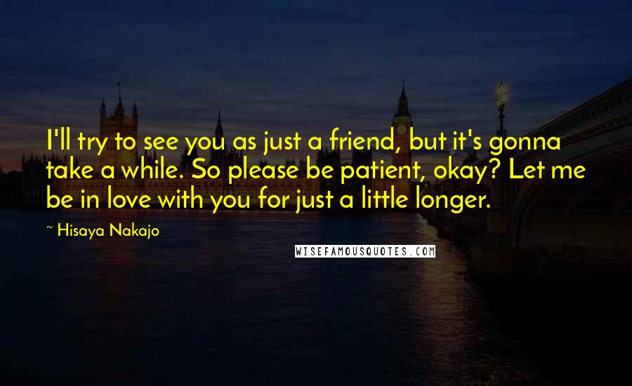 Hisaya Nakajo Quotes: I'll try to see you as just a friend, but it's gonna take a while. So please be patient, okay? Let me be in love with you for just a little longer.