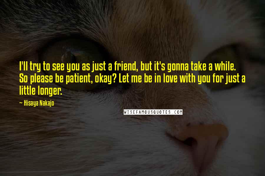 Hisaya Nakajo Quotes: I'll try to see you as just a friend, but it's gonna take a while. So please be patient, okay? Let me be in love with you for just a little longer.