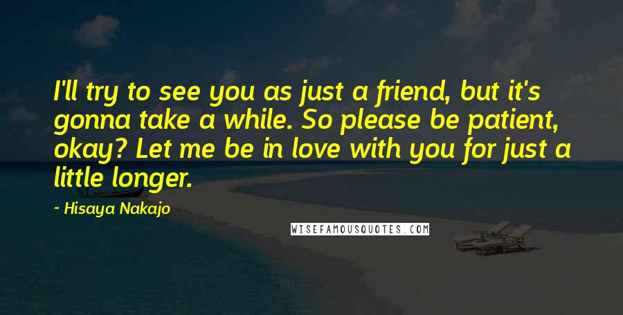 Hisaya Nakajo Quotes: I'll try to see you as just a friend, but it's gonna take a while. So please be patient, okay? Let me be in love with you for just a little longer.