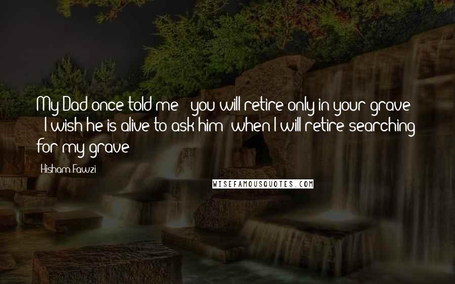 Hisham Fawzi Quotes: My Dad once told me: "you will retire only in your grave!" ; I wish he is alive to ask him "when I will retire searching for my grave!