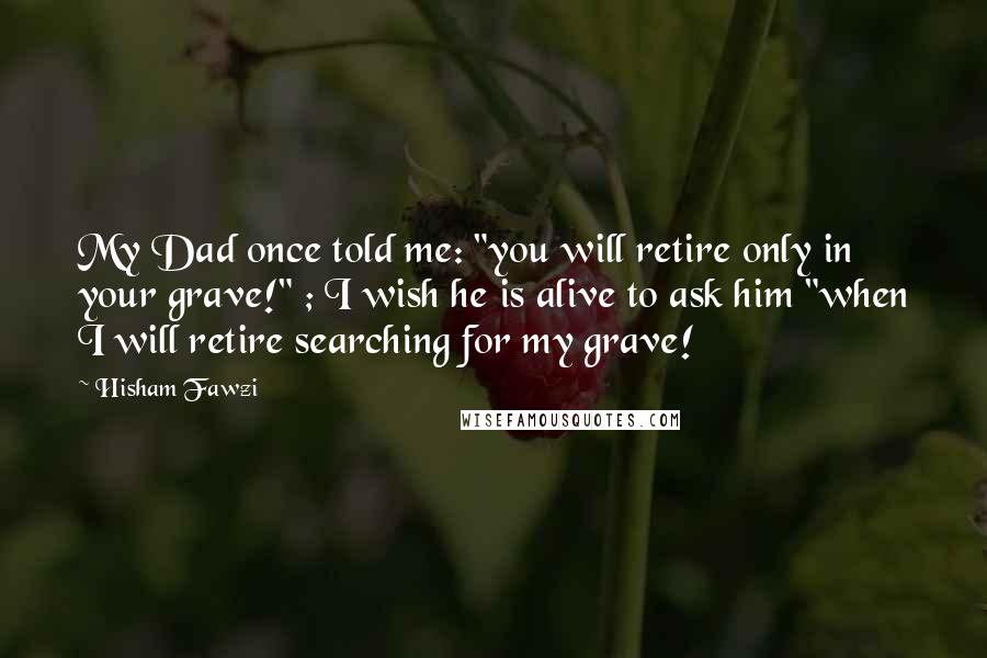 Hisham Fawzi Quotes: My Dad once told me: "you will retire only in your grave!" ; I wish he is alive to ask him "when I will retire searching for my grave!