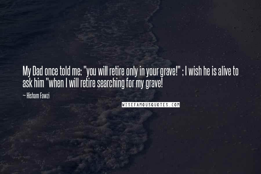 Hisham Fawzi Quotes: My Dad once told me: "you will retire only in your grave!" ; I wish he is alive to ask him "when I will retire searching for my grave!