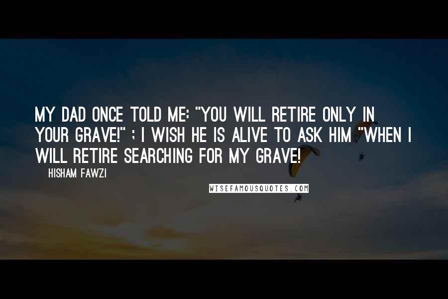 Hisham Fawzi Quotes: My Dad once told me: "you will retire only in your grave!" ; I wish he is alive to ask him "when I will retire searching for my grave!