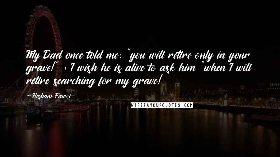 Hisham Fawzi Quotes: My Dad once told me: "you will retire only in your grave!" ; I wish he is alive to ask him "when I will retire searching for my grave!