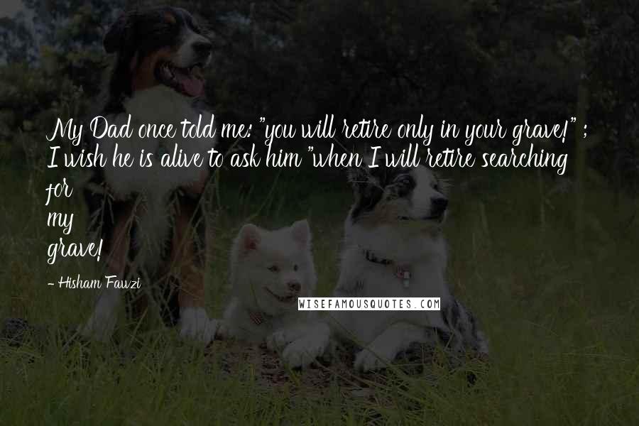 Hisham Fawzi Quotes: My Dad once told me: "you will retire only in your grave!" ; I wish he is alive to ask him "when I will retire searching for my grave!