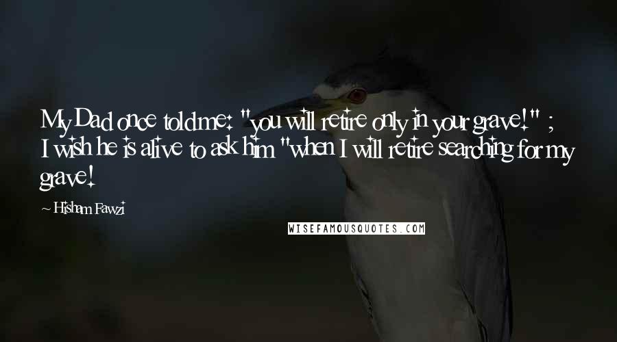 Hisham Fawzi Quotes: My Dad once told me: "you will retire only in your grave!" ; I wish he is alive to ask him "when I will retire searching for my grave!