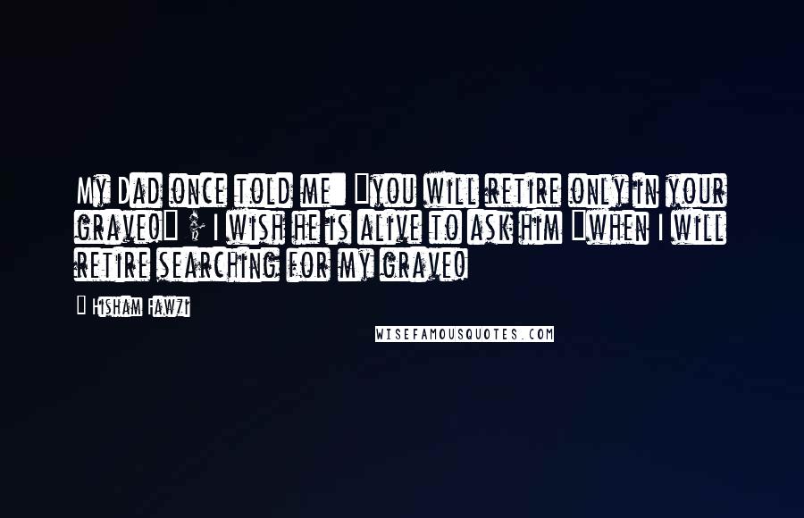 Hisham Fawzi Quotes: My Dad once told me: "you will retire only in your grave!" ; I wish he is alive to ask him "when I will retire searching for my grave!