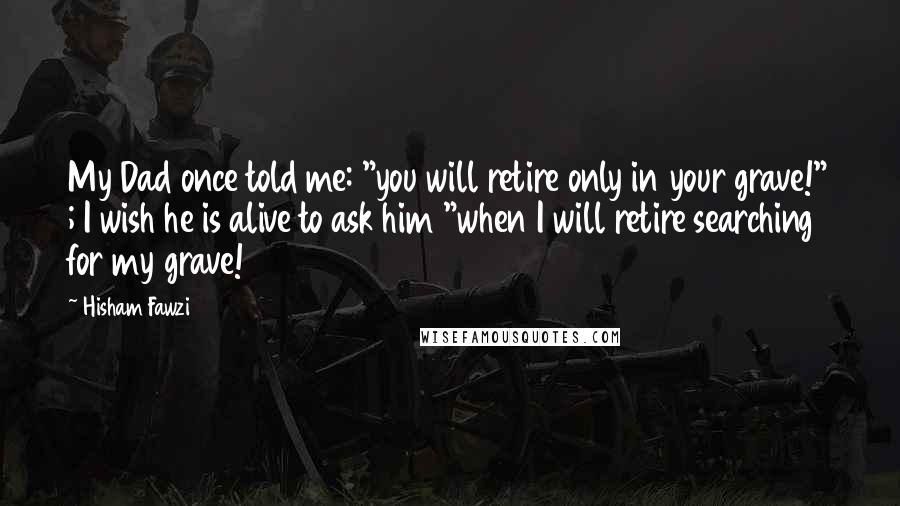 Hisham Fawzi Quotes: My Dad once told me: "you will retire only in your grave!" ; I wish he is alive to ask him "when I will retire searching for my grave!