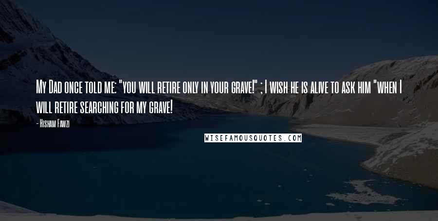 Hisham Fawzi Quotes: My Dad once told me: "you will retire only in your grave!" ; I wish he is alive to ask him "when I will retire searching for my grave!