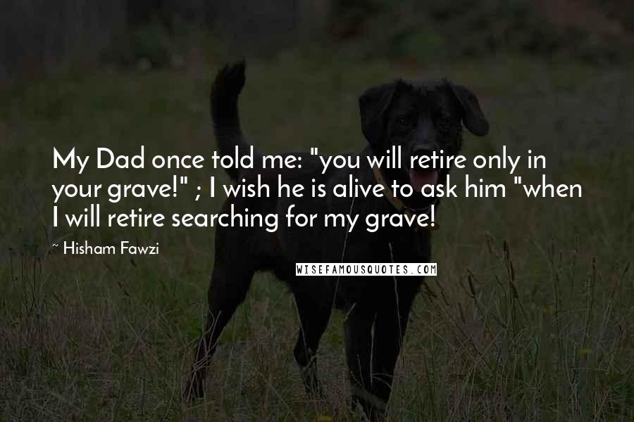 Hisham Fawzi Quotes: My Dad once told me: "you will retire only in your grave!" ; I wish he is alive to ask him "when I will retire searching for my grave!
