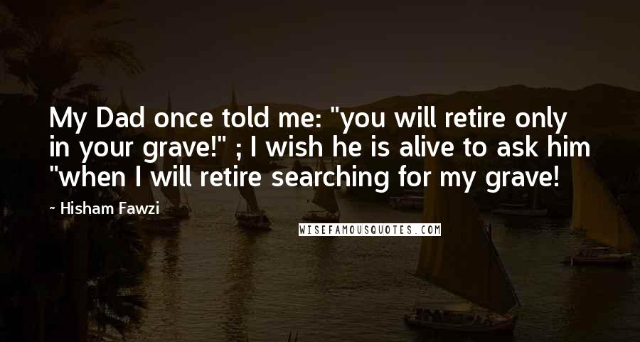 Hisham Fawzi Quotes: My Dad once told me: "you will retire only in your grave!" ; I wish he is alive to ask him "when I will retire searching for my grave!