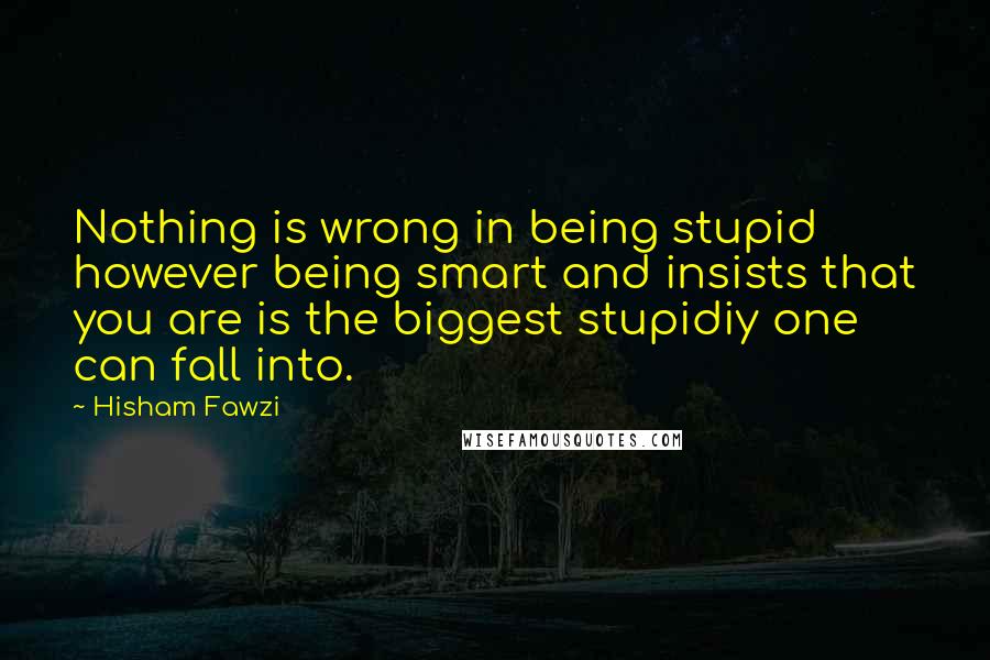 Hisham Fawzi Quotes: Nothing is wrong in being stupid however being smart and insists that you are is the biggest stupidiy one can fall into.
