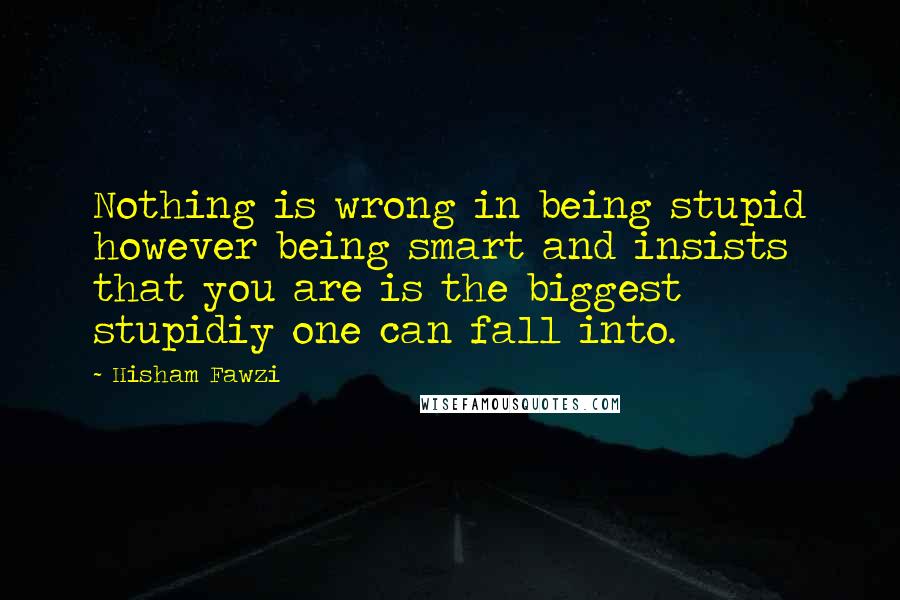 Hisham Fawzi Quotes: Nothing is wrong in being stupid however being smart and insists that you are is the biggest stupidiy one can fall into.