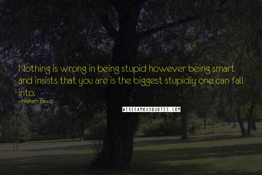 Hisham Fawzi Quotes: Nothing is wrong in being stupid however being smart and insists that you are is the biggest stupidiy one can fall into.