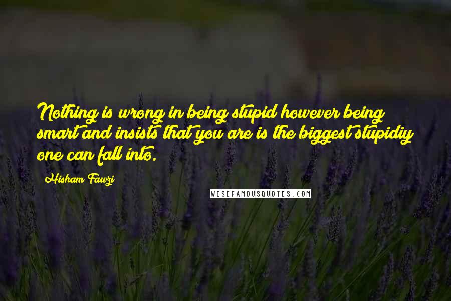 Hisham Fawzi Quotes: Nothing is wrong in being stupid however being smart and insists that you are is the biggest stupidiy one can fall into.