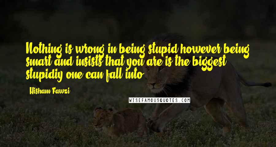 Hisham Fawzi Quotes: Nothing is wrong in being stupid however being smart and insists that you are is the biggest stupidiy one can fall into.