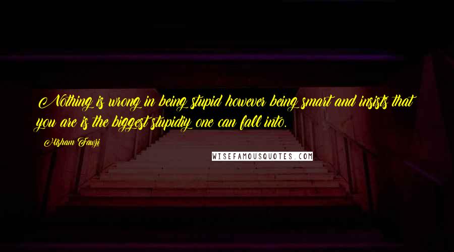 Hisham Fawzi Quotes: Nothing is wrong in being stupid however being smart and insists that you are is the biggest stupidiy one can fall into.