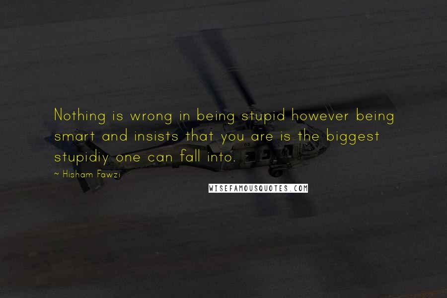 Hisham Fawzi Quotes: Nothing is wrong in being stupid however being smart and insists that you are is the biggest stupidiy one can fall into.