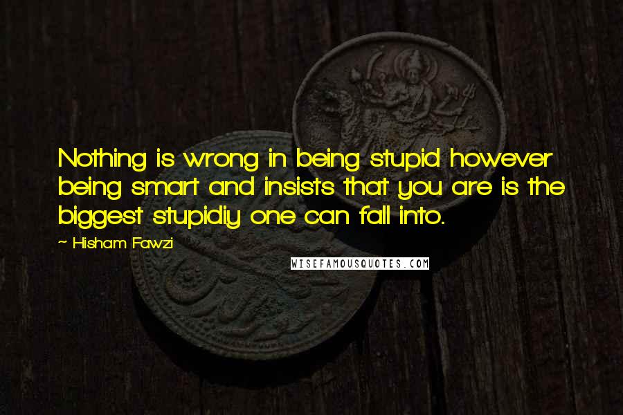 Hisham Fawzi Quotes: Nothing is wrong in being stupid however being smart and insists that you are is the biggest stupidiy one can fall into.