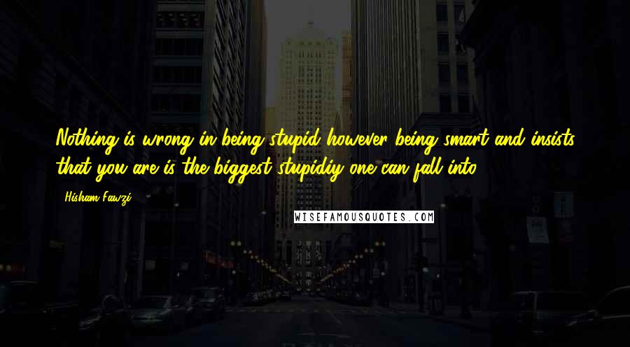 Hisham Fawzi Quotes: Nothing is wrong in being stupid however being smart and insists that you are is the biggest stupidiy one can fall into.