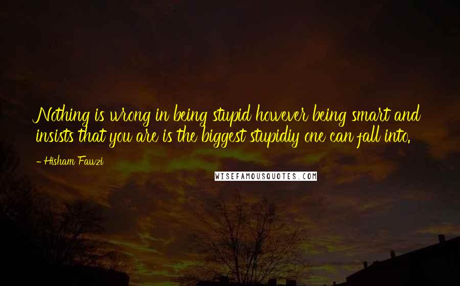 Hisham Fawzi Quotes: Nothing is wrong in being stupid however being smart and insists that you are is the biggest stupidiy one can fall into.