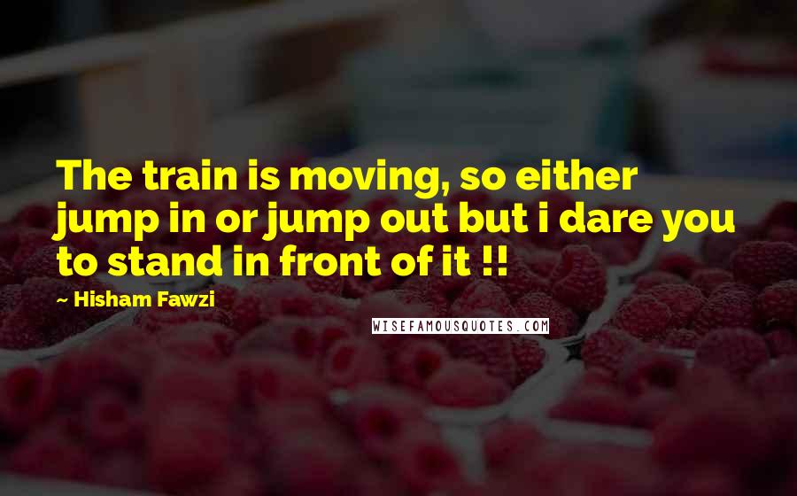 Hisham Fawzi Quotes: The train is moving, so either jump in or jump out but i dare you to stand in front of it !!