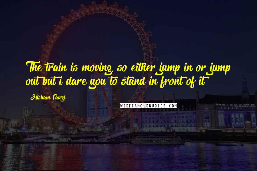 Hisham Fawzi Quotes: The train is moving, so either jump in or jump out but i dare you to stand in front of it !!